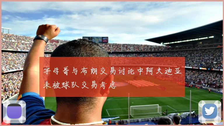 字母哥与布朗交易讨论中阿夫迪亚未被球队交易考虑