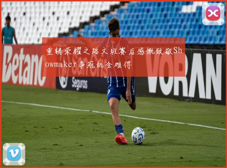 重铸荣耀之路文班赛后感慨致敬Showmaker争冠机会难得