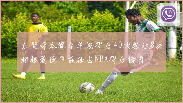 东契奇本赛季单场得分40次数达8次超越爱德华兹独占NBA得分榜首