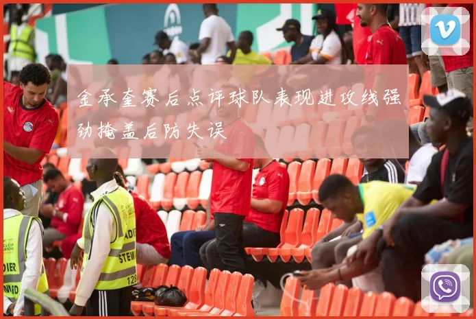 金承奎赛后点评球队表现进攻线强劲掩盖后防失误