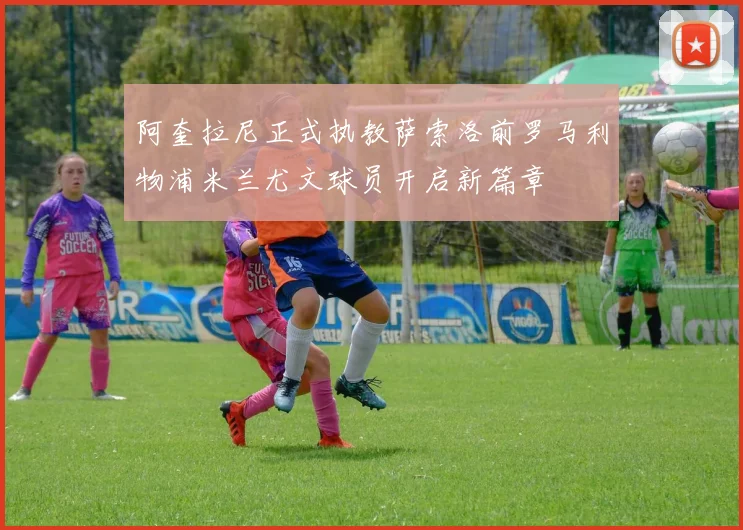 阿奎拉尼正式执教萨索洛前罗马利物浦米兰尤文球员开启新篇章