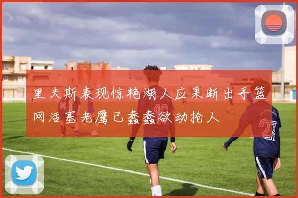 里夫斯表现惊艳湖人应果断出手篮网活塞老鹰已蠢蠢欲动抢人