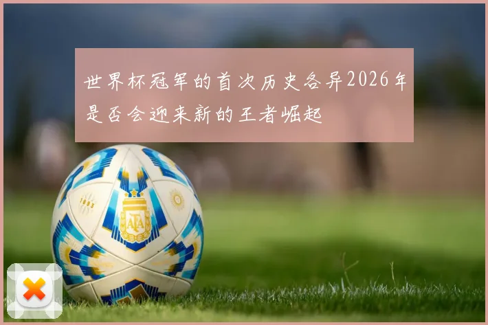 世界杯冠军的首次历史各异2026年是否会迎来新的王者崛起