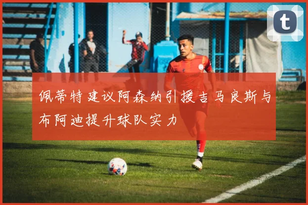 佩蒂特建议阿森纳引援吉马良斯与布阿迪提升球队实力