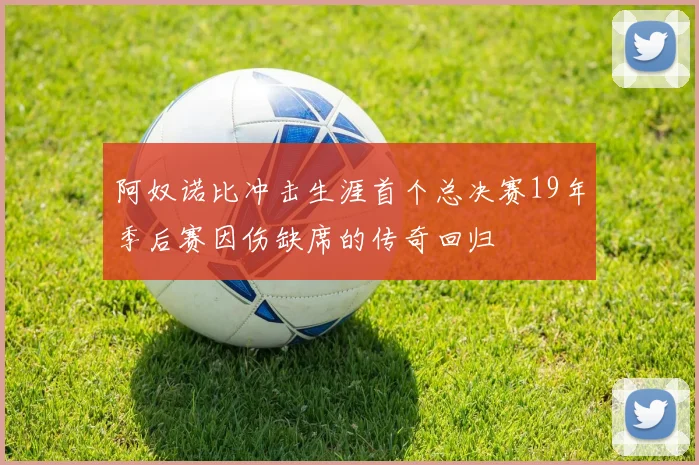 阿奴诺比冲击生涯首个总决赛19年季后赛因伤缺席的传奇回归