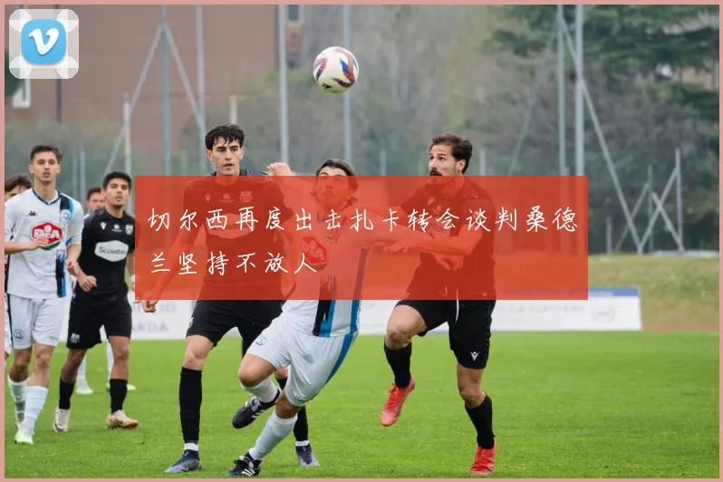切尔西再度出击扎卡转会谈判桑德兰坚持不放人