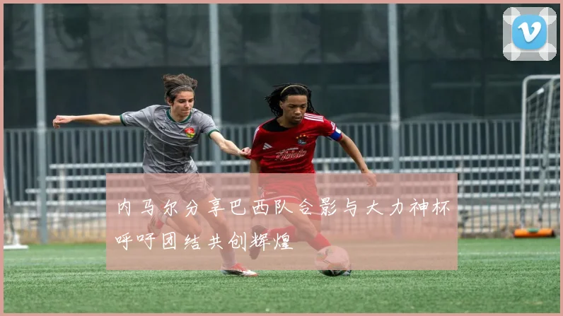 内马尔分享巴西队合影与大力神杯呼吁团结共创辉煌