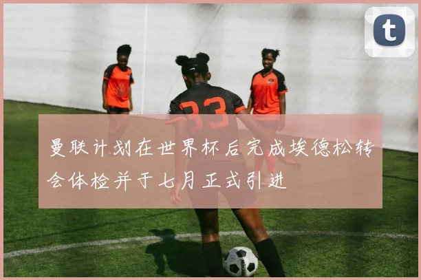 曼联计划在世界杯后完成埃德松转会体检并于七月正式引进