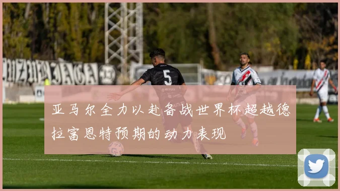 亚马尔全力以赴备战世界杯超越德拉富恩特预期的动力表现