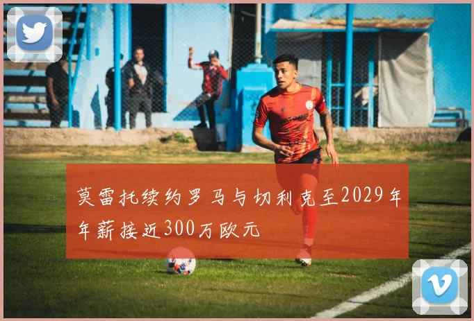 莫雷托续约罗马与切利克至2029年年薪接近300万欧元