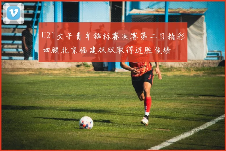 U21女子青年锦标赛决赛第二日精彩回顾北京福建双双取得连胜佳绩