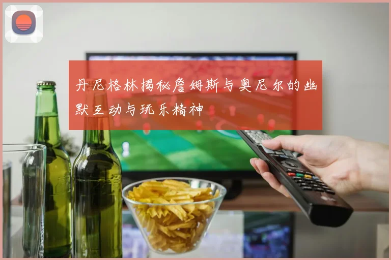 丹尼格林揭秘詹姆斯与奥尼尔的幽默互动与玩乐精神