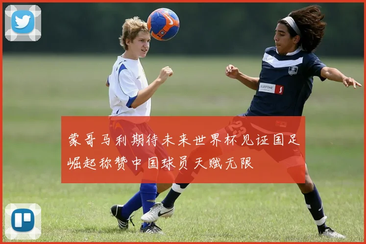 蒙哥马利期待未来世界杯见证国足崛起称赞中国球员天赋无限