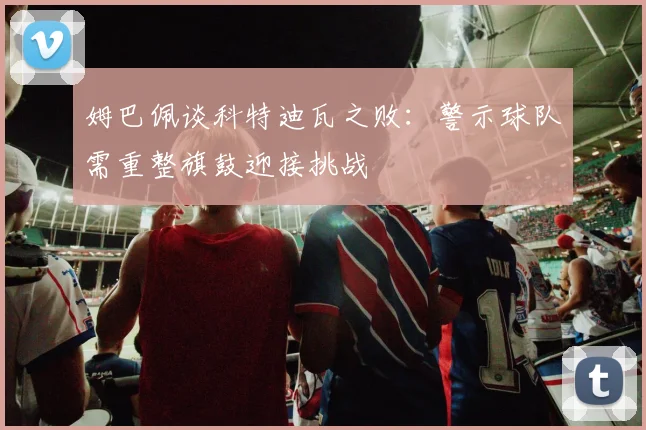 姆巴佩谈科特迪瓦之败：警示球队需重整旗鼓迎接挑战