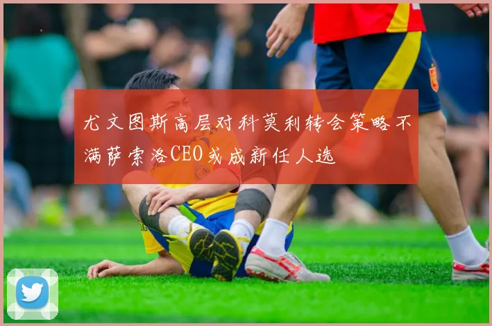 尤文图斯高层对科莫利转会策略不满萨索洛CEO或成新任人选