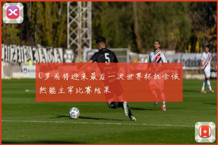 C罗或将迎来最后一次世界杯机会依然能主宰比赛结果